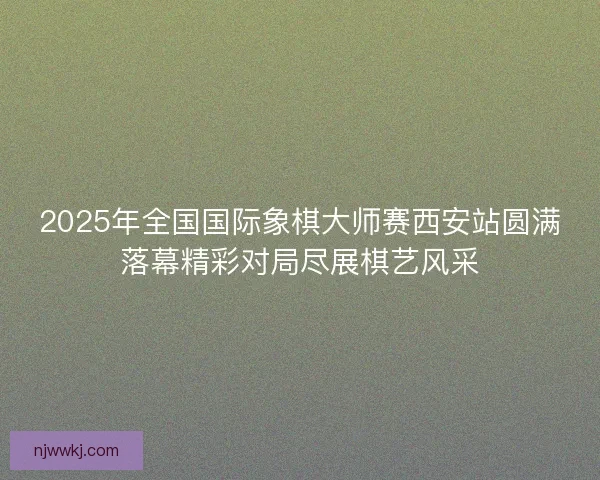 2025年全国国际象棋大师赛西安站圆满落幕精彩对局尽展棋艺风采
