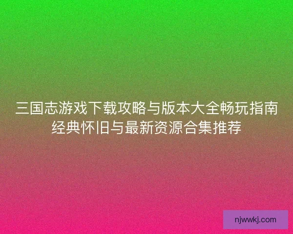 三国志游戏下载攻略与版本大全畅玩指南经典怀旧与最新资源合集推荐