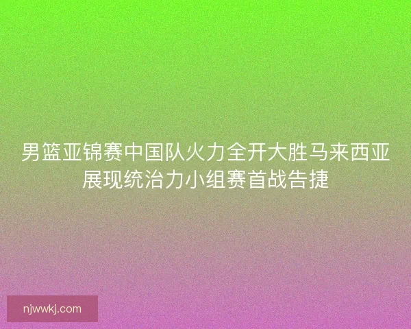 男篮亚锦赛中国队火力全开大胜马来西亚展现统治力小组赛首战告捷