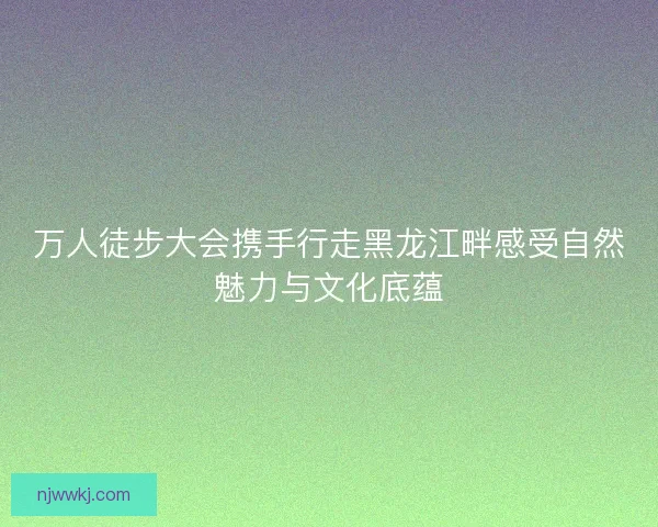 万人徒步大会携手行走黑龙江畔感受自然魅力与文化底蕴