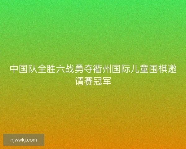 中国队全胜六战勇夺衢州国际儿童围棋邀请赛冠军 中国队全胜六战勇夺衢州国际儿童围棋邀请赛冠军