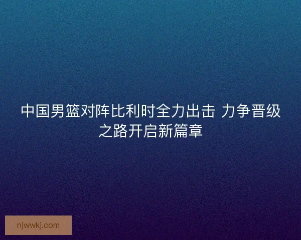 中国男篮对阵比利时全力出击 力争晋级之路开启新篇章