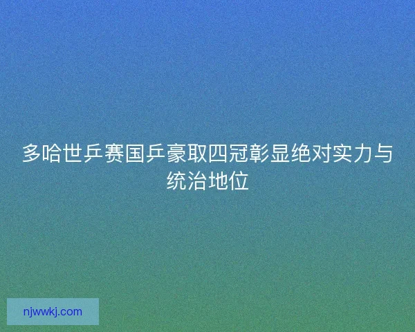 多哈世乒赛国乒豪取四冠彰显绝对实力与统治地位
