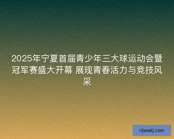 2025年宁夏首届青少年三大球运动会暨冠军赛盛大开幕 展现青春活力与竞技风采