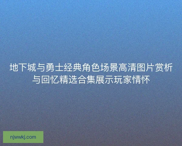 地下城与勇士经典角色场景高清图片赏析与回忆精选合集展示玩家情怀