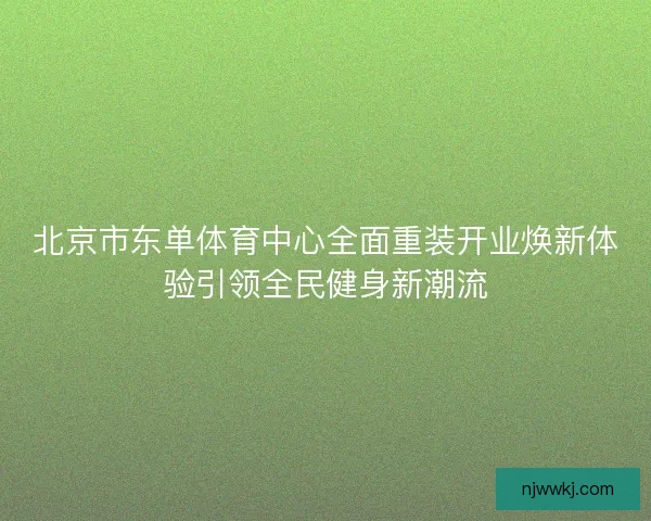 北京市东单体育中心全面重装开业焕新体验引领全民健身新潮流 北京市东单体育中心全面重装开业焕新体验引领全民健身新潮流