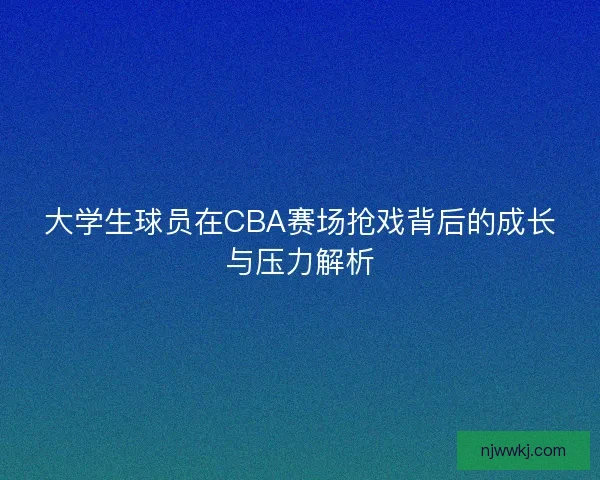 大学生球员在CBA赛场抢戏背后的成长与压力解析