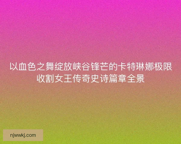 以血色之舞绽放峡谷锋芒的卡特琳娜极限收割女王传奇史诗篇章全景