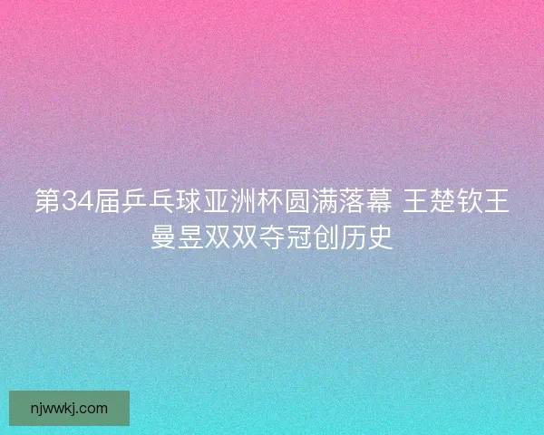 第34届乒乓球亚洲杯圆满落幕 王楚钦王曼昱双双夺冠创历史