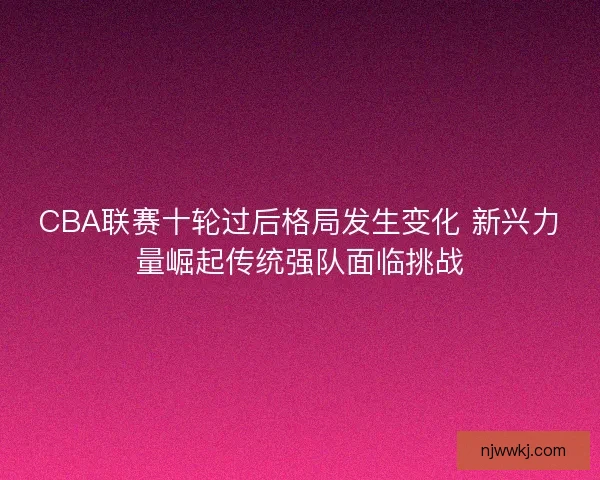 CBA联赛十轮过后格局发生变化 新兴力量崛起传统强队面临挑战 CBA联赛十轮过后格局发生变化 新兴力量崛起传统强队面临挑战