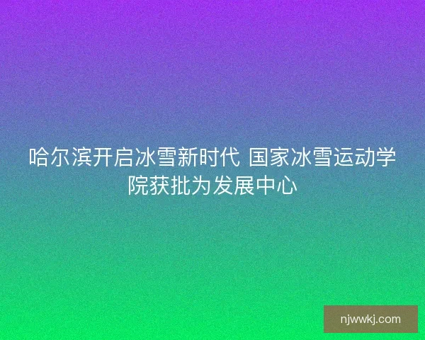 哈尔滨开启冰雪新时代 国家冰雪运动学院获批为发展中心