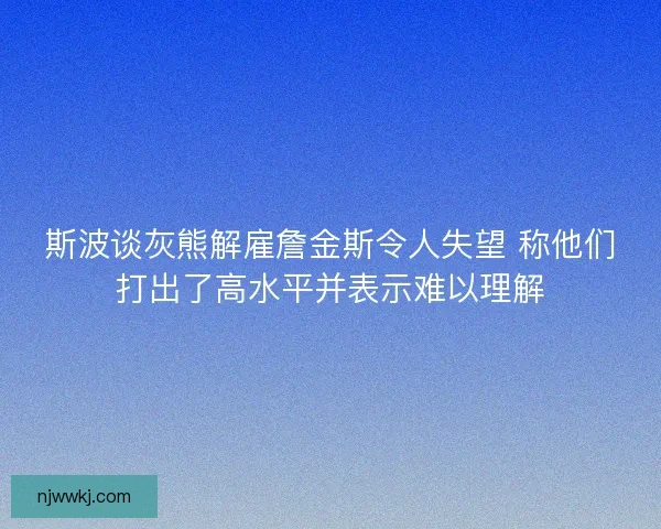 斯波谈灰熊解雇詹金斯令人失望 称他们打出了高水平并表示难以理解 斯波谈灰熊解雇詹金斯令人失望 称他们打出了高水平并表示难以理解