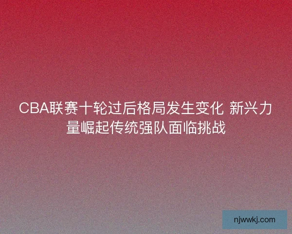 CBA联赛十轮过后格局发生变化 新兴力量崛起传统强队面临挑战 CBA联赛十轮过后格局发生变化 新兴力量崛起传统强队面临挑战