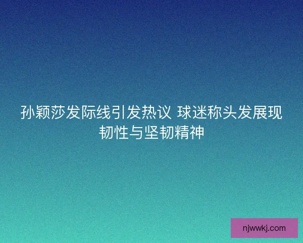 孙颖莎发际线引发热议 球迷称头发展现韧性与坚韧精神