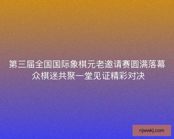 第三届全国国际象棋元老邀请赛圆满落幕 众棋迷共聚一堂见证精彩对决