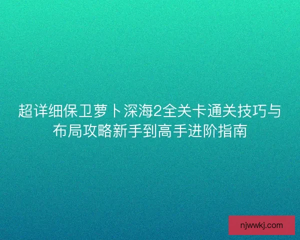 超详细保卫萝卜深海2全关卡通关技巧与布局攻略新手到高手进阶指南