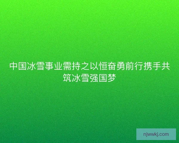中国冰雪事业需持之以恒奋勇前行携手共筑冰雪强国梦