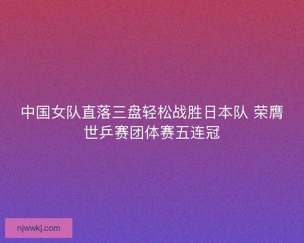 中国女队直落三盘轻松战胜日本队 荣膺世乒赛团体赛五连冠