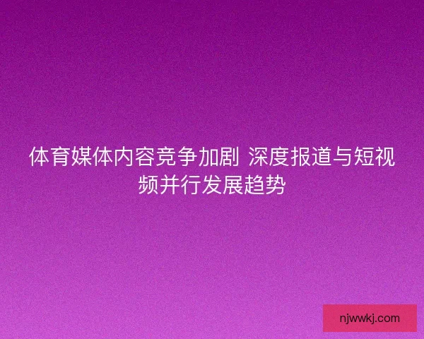 体育媒体内容竞争加剧 深度报道与短视频并行发展趋势 体育媒体内容竞争加剧 深度报道与短视频并行发展趋势