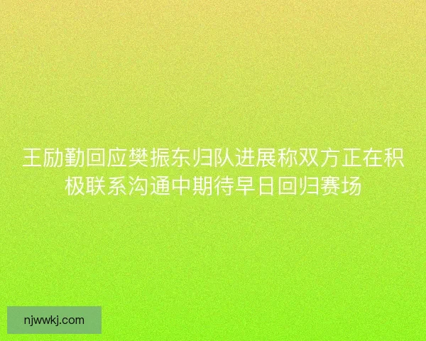 王励勤回应樊振东归队进展称双方正在积极联系沟通中期待早日回归赛场