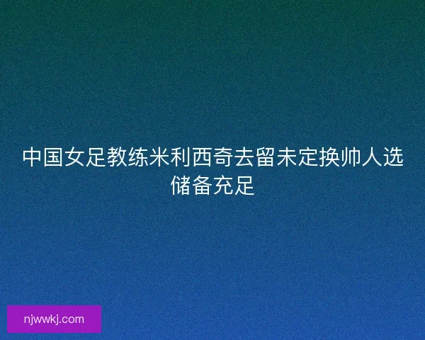 中国女足教练米利西奇去留未定换帅人选储备充足 中国女足教练米利西奇去留未定换帅人选储备充足