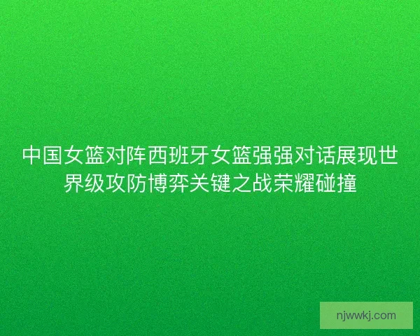中国女篮对阵西班牙女篮强强对话展现世界级攻防博弈关键之战荣耀碰撞 中国女篮对阵西班牙女篮强强对话展现世界级攻防博弈关键之战荣耀碰撞